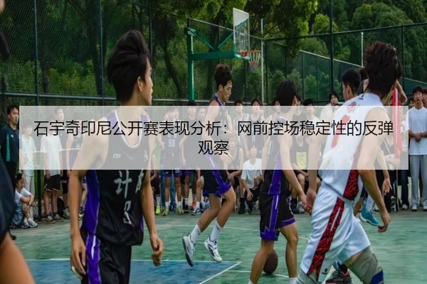 石宇奇印尼公开赛表现分析：网前控场稳定性的反弹观察